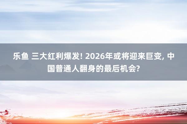 乐鱼 三大红利爆发! 2026年或将迎来巨变, 中国普通人翻身的最后机会?