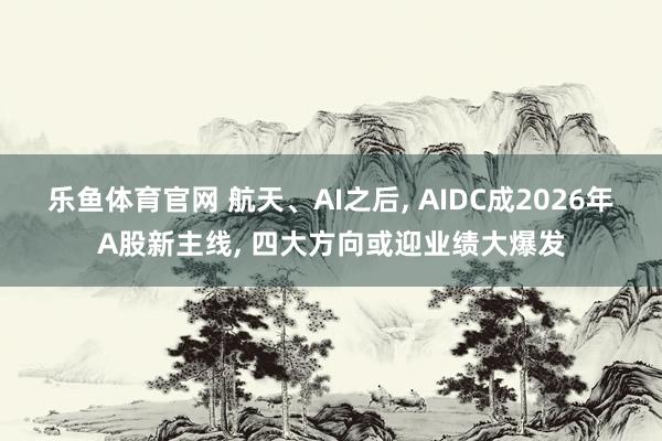 乐鱼体育官网 航天、AI之后, AIDC成2026年A股新主线, 四大方向或迎业绩大爆发