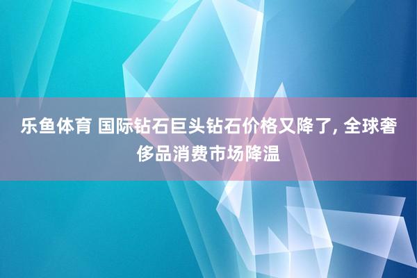 乐鱼体育 国际钻石巨头钻石价格又降了, 全球奢侈品消费市场降温