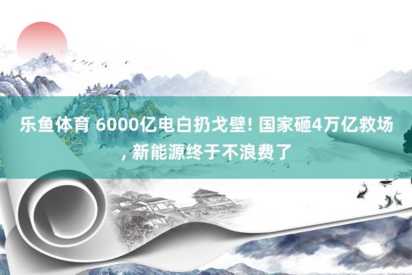 乐鱼体育 6000亿电白扔戈壁! 国家砸4万亿救场, 新能源终于不浪费了