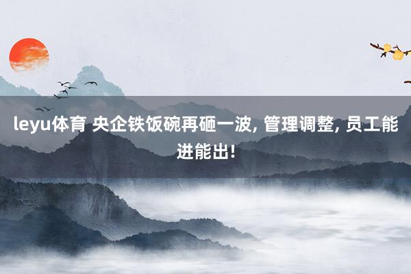 leyu体育 央企铁饭碗再砸一波, 管理调整, 员工能进能出!