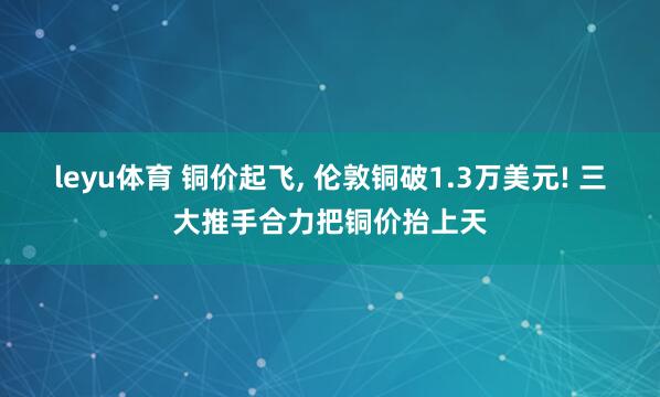 leyu体育 铜价起飞, 伦敦铜破1.3万美元! 三大推手合力把铜价抬上天