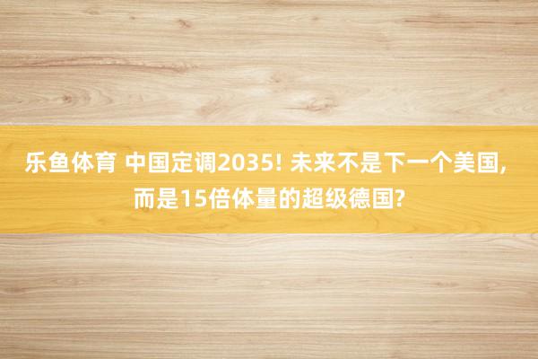 乐鱼体育 中国定调2035! 未来不是下一个美国, 而是15倍体量的超级德国?
