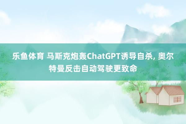 乐鱼体育 马斯克炮轰ChatGPT诱导自杀, 奥尔特曼反击自动驾驶更致命
