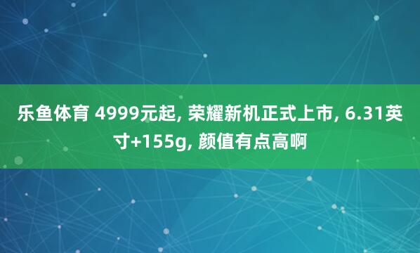 乐鱼体育 4999元起, 荣耀新机正式上市, 6.31英寸+155g, 颜值有点高啊