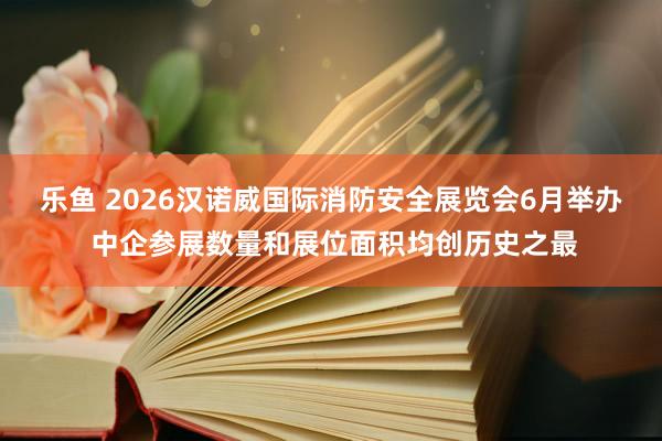 乐鱼 2026汉诺威国际消防安全展览会6月举办 中企参展数量和展位面积均创历史之最