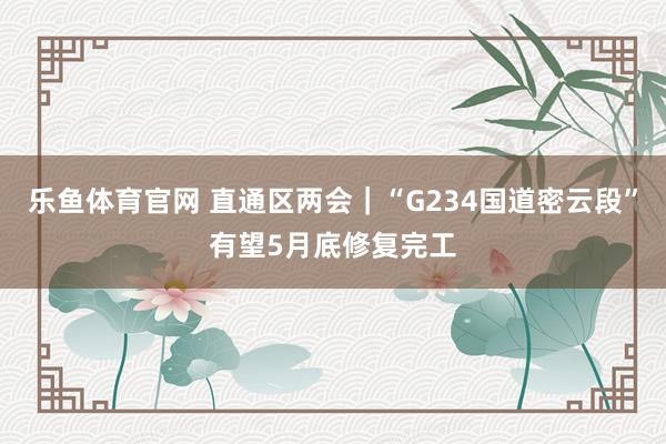 乐鱼体育官网 直通区两会｜“G234国道密云段”有望5月底修复完工