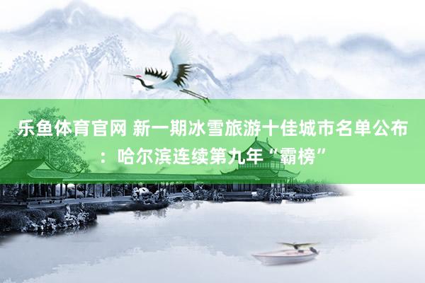 乐鱼体育官网 新一期冰雪旅游十佳城市名单公布：哈尔滨连续第九年“霸榜”