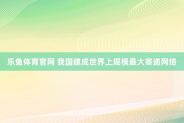 乐鱼体育官网 我国建成世界上规模最大寄递网络