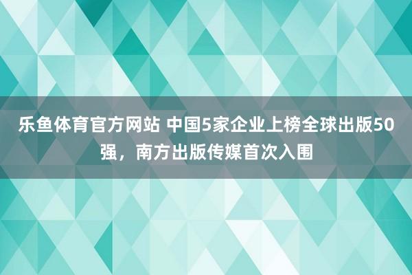 乐鱼体育官方网站 中国5家企业上榜全球出版50强，南方出版传媒首次入围