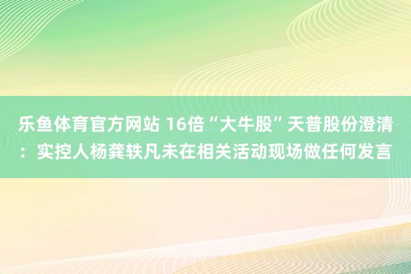 乐鱼体育官方网站 16倍“大牛股”天普股份澄清：实控人杨龚轶凡未在相关活动现场做任何发言