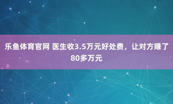 乐鱼体育官网 医生收3.5万元好处费,让对方赚了80多万元
