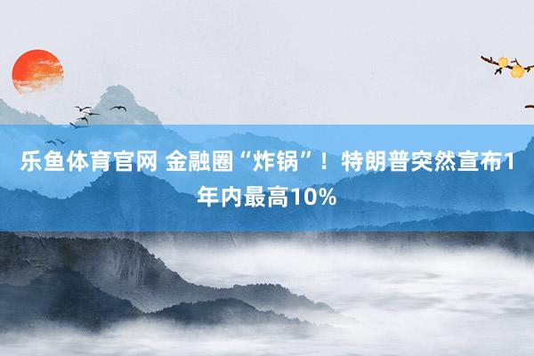 乐鱼体育官网 金融圈“炸锅”！特朗普突然宣布1年内最高10%
