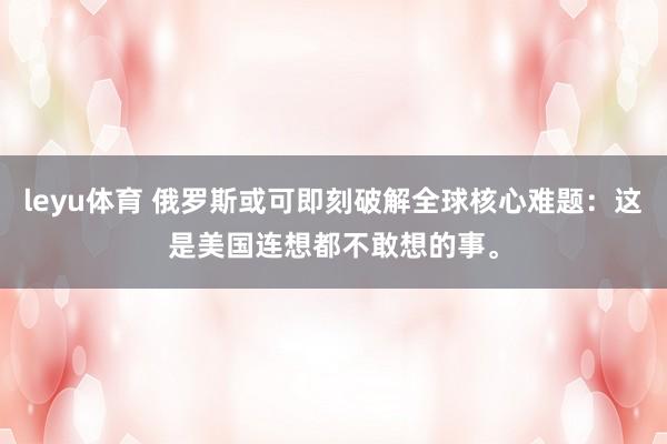 leyu体育 俄罗斯或可即刻破解全球核心难题：这是美国连想都不敢想的事。