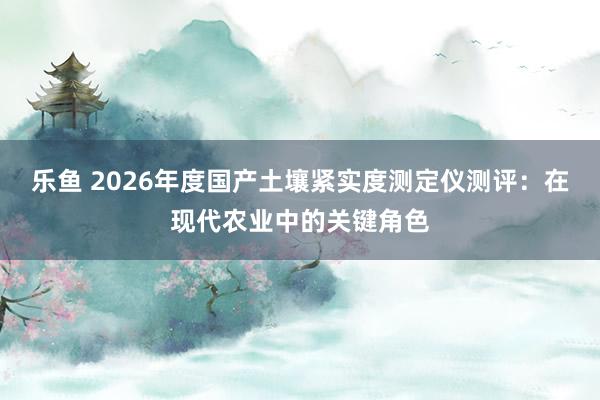 乐鱼 2026年度国产土壤紧实度测定仪测评：在现代农业中的关键角色