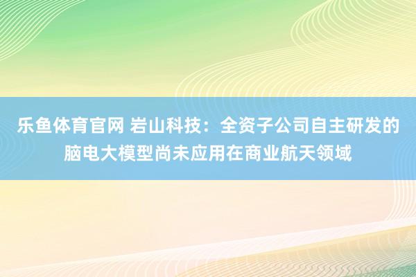 乐鱼体育官网 岩山科技：全资子公司自主研发的脑电大模型尚未应用在商业航天领域