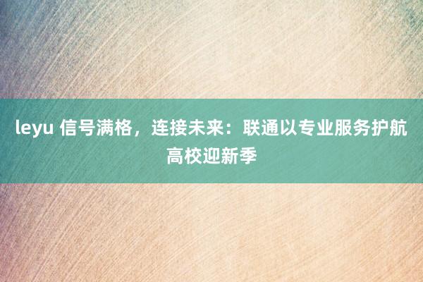 leyu 信号满格，连接未来：联通以专业服务护航高校迎新季