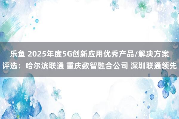 乐鱼 2025年度5G创新应用优秀产品/解决方案评选：哈尔滨联通 重庆数智融合公司 深圳联通领先