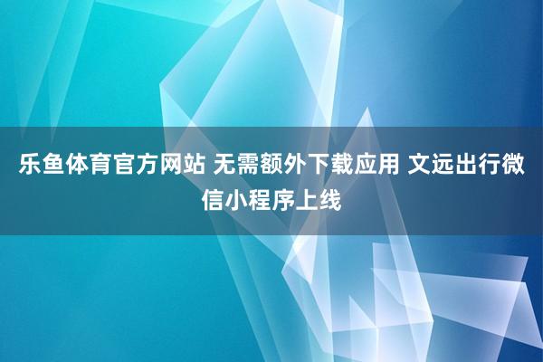 乐鱼体育官方网站 无需额外下载应用 文远出行微信小程序上线