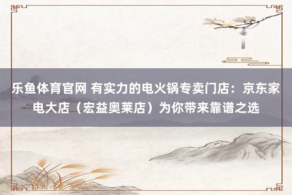 乐鱼体育官网 有实力的电火锅专卖门店：京东家电大店（宏益奥莱店）为你带来靠谱之选
