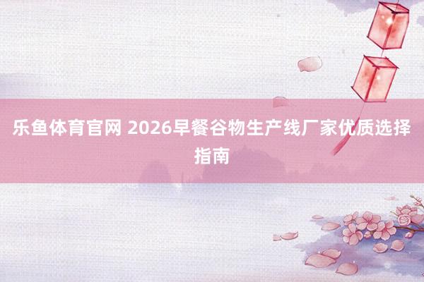 乐鱼体育官网 2026早餐谷物生产线厂家优质选择指南