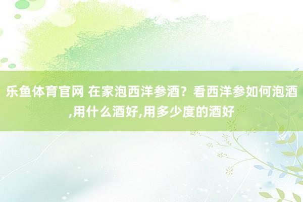 乐鱼体育官网 在家泡西洋参酒？看西洋参如何泡酒,用什么酒好,用多少度的酒好
