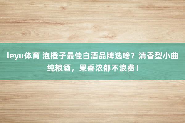leyu体育 泡橙子最佳白酒品牌选啥？清香型小曲纯粮酒，果香浓郁不浪费！