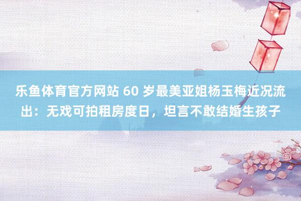 乐鱼体育官方网站 60 岁最美亚姐杨玉梅近况流出：无戏可拍租房度日，坦言不敢结婚生孩子