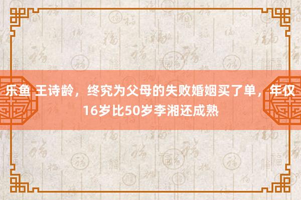 乐鱼 王诗龄，终究为父母的失败婚姻买了单，年仅16岁比50岁李湘还成熟