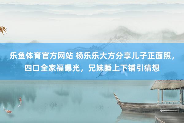 乐鱼体育官方网站 杨乐乐大方分享儿子正面照，四口全家福曝光，兄妹睡上下铺引猜想