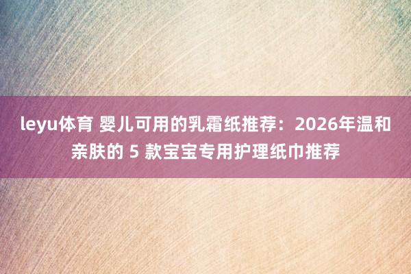 leyu体育 婴儿可用的乳霜纸推荐：2026年温和亲肤的 5 款宝宝专用护理纸巾推荐