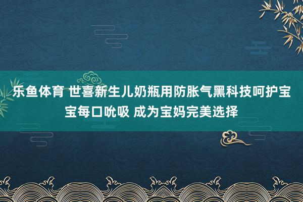 乐鱼体育 世喜新生儿奶瓶用防胀气黑科技呵护宝宝每口吮吸 成为宝妈完美选择