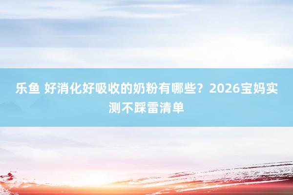 乐鱼 好消化好吸收的奶粉有哪些？2026宝妈实测不踩雷清单