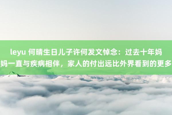leyu 何晴生日儿子许何发文悼念：过去十年妈妈一直与疾病相伴，家人的付出远比外界看到的更多