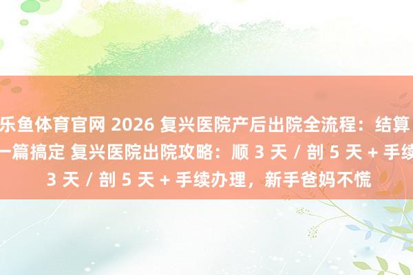 乐鱼体育官网 2026 复兴医院产后出院全流程:结算 + 出生证明 + 复查,一篇搞定 复兴医院出院攻略:顺 3 天 / 剖 5 天 + 手续办理,新手爸妈不慌