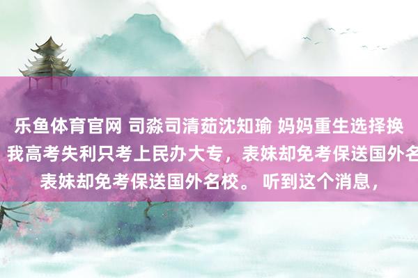 乐鱼体育官网 司淼司清茹沈知瑜 妈妈重生选择换女儿养后她却悔哭了 我高考失利只考上民办大专，表妹却免考保送国外名校。 听到这个消息，