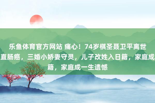 乐鱼体育官方网站 痛心！74岁棋圣聂卫平离世，病因是直肠癌，三婚小娇妻守灵，儿子改姓入日籍，家庭成一生遗憾