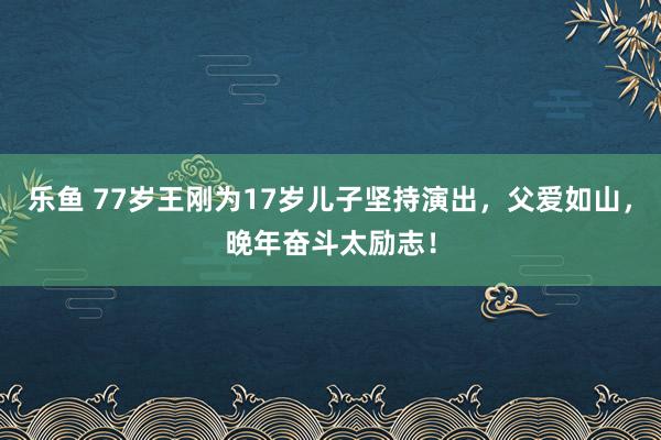 乐鱼 77岁王刚为17岁儿子坚持演出，父爱如山，晚年奋斗太励志！