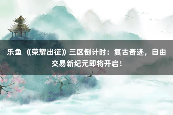 乐鱼 《荣耀出征》三区倒计时：复古奇迹，自由交易新纪元即将开启！