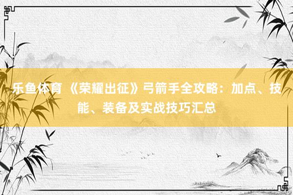 乐鱼体育 《荣耀出征》弓箭手全攻略：加点、技能、装备及实战技巧汇总