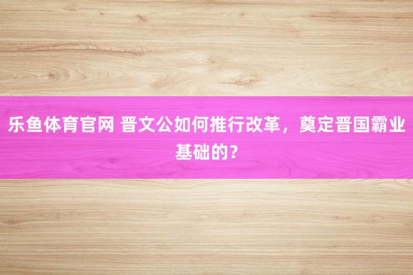 乐鱼体育官网 晋文公如何推行改革,奠定晋国霸业基础的?