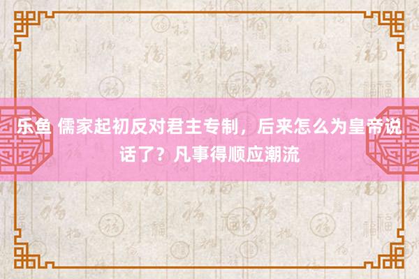 乐鱼 儒家起初反对君主专制，后来怎么为皇帝说话了？凡事得顺应潮流
