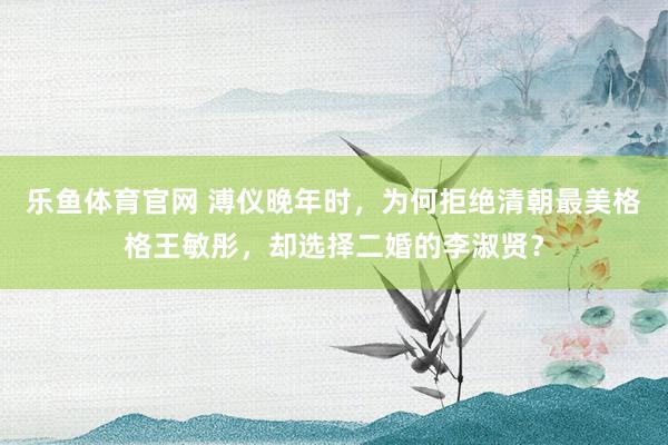 乐鱼体育官网 溥仪晚年时，为何拒绝清朝最美格格王敏彤，却选择二婚的李淑贤？