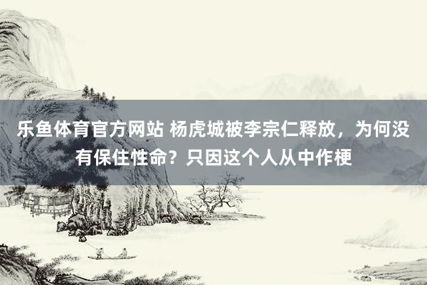 乐鱼体育官方网站 杨虎城被李宗仁释放，为何没有保住性命？只因这个人从中作梗