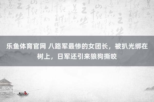 乐鱼体育官网 八路军最惨的女团长，被扒光绑在树上，日军还引来狼狗撕咬