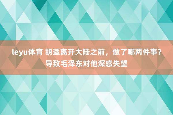 leyu体育 胡适离开大陆之前，做了哪两件事？导致毛泽东对他深感失望