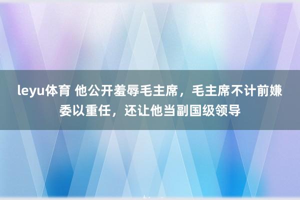 leyu体育 他公开羞辱毛主席，毛主席不计前嫌委以重任，还让他当副国级领导