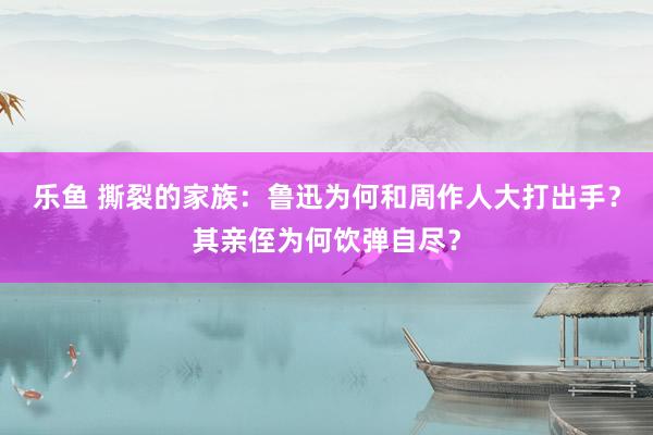 乐鱼 撕裂的家族：鲁迅为何和周作人大打出手？其亲侄为何饮弹自尽？