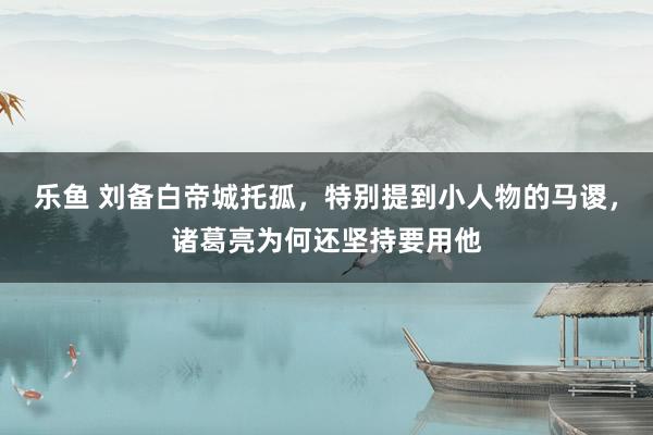 乐鱼 刘备白帝城托孤，特别提到小人物的马谡，诸葛亮为何还坚持要用他