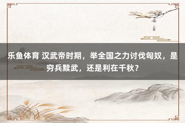 乐鱼体育 汉武帝时期，举全国之力讨伐匈奴，是穷兵黩武，还是利在千秋？